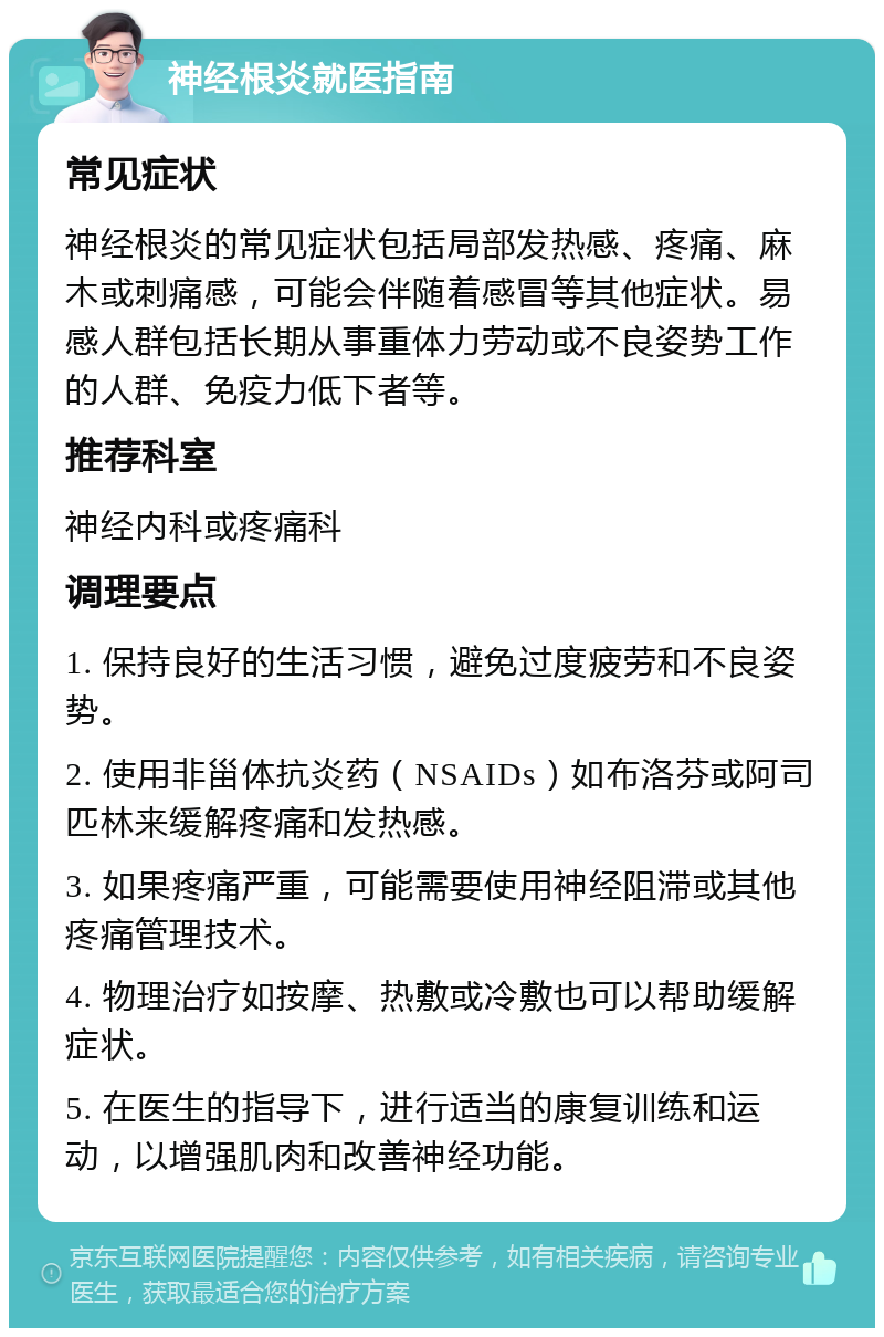 神经根炎就医指南 常见症状 神经根炎的常见症状包括局部发热感、疼痛、麻木或刺痛感，可能会伴随着感冒等其他症状。易感人群包括长期从事重体力劳动或不良姿势工作的人群、免疫力低下者等。 推荐科室 神经内科或疼痛科 调理要点 1. 保持良好的生活习惯，避免过度疲劳和不良姿势。 2. 使用非甾体抗炎药（NSAIDs）如布洛芬或阿司匹林来缓解疼痛和发热感。 3. 如果疼痛严重，可能需要使用神经阻滞或其他疼痛管理技术。 4. 物理治疗如按摩、热敷或冷敷也可以帮助缓解症状。 5. 在医生的指导下，进行适当的康复训练和运动，以增强肌肉和改善神经功能。