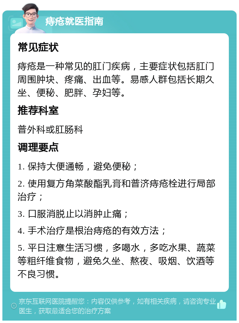 痔疮就医指南 常见症状 痔疮是一种常见的肛门疾病，主要症状包括肛门周围肿块、疼痛、出血等。易感人群包括长期久坐、便秘、肥胖、孕妇等。 推荐科室 普外科或肛肠科 调理要点 1. 保持大便通畅，避免便秘； 2. 使用复方角菜酸酯乳膏和普济痔疮栓进行局部治疗； 3. 口服消脱止以消肿止痛； 4. 手术治疗是根治痔疮的有效方法； 5. 平日注意生活习惯，多喝水，多吃水果、蔬菜等粗纤维食物，避免久坐、熬夜、吸烟、饮酒等不良习惯。