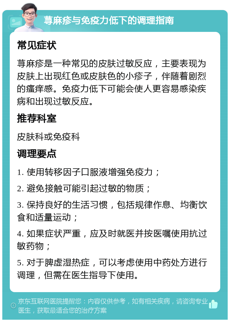 荨麻疹与免疫力低下的调理指南 常见症状 荨麻疹是一种常见的皮肤过敏反应，主要表现为皮肤上出现红色或皮肤色的小疹子，伴随着剧烈的瘙痒感。免疫力低下可能会使人更容易感染疾病和出现过敏反应。 推荐科室 皮肤科或免疫科 调理要点 1. 使用转移因子口服液增强免疫力； 2. 避免接触可能引起过敏的物质； 3. 保持良好的生活习惯，包括规律作息、均衡饮食和适量运动； 4. 如果症状严重，应及时就医并按医嘱使用抗过敏药物； 5. 对于脾虚湿热症，可以考虑使用中药处方进行调理，但需在医生指导下使用。