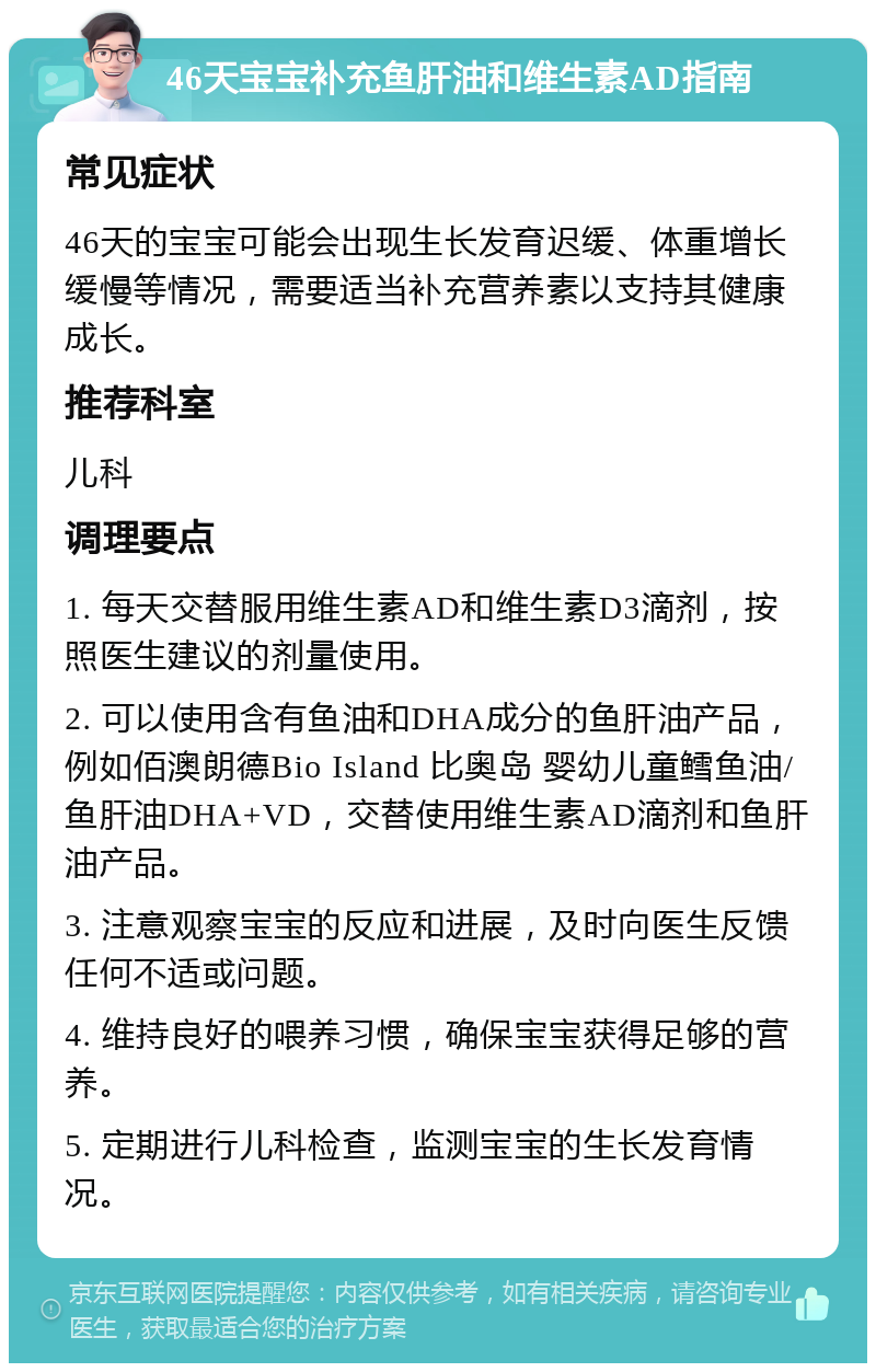 46天宝宝补充鱼肝油和维生素AD指南 常见症状 46天的宝宝可能会出现生长发育迟缓、体重增长缓慢等情况，需要适当补充营养素以支持其健康成长。 推荐科室 儿科 调理要点 1. 每天交替服用维生素AD和维生素D3滴剂，按照医生建议的剂量使用。 2. 可以使用含有鱼油和DHA成分的鱼肝油产品，例如佰澳朗德Bio Island 比奥岛 婴幼儿童鳕鱼油/鱼肝油DHA+VD，交替使用维生素AD滴剂和鱼肝油产品。 3. 注意观察宝宝的反应和进展，及时向医生反馈任何不适或问题。 4. 维持良好的喂养习惯，确保宝宝获得足够的营养。 5. 定期进行儿科检查，监测宝宝的生长发育情况。