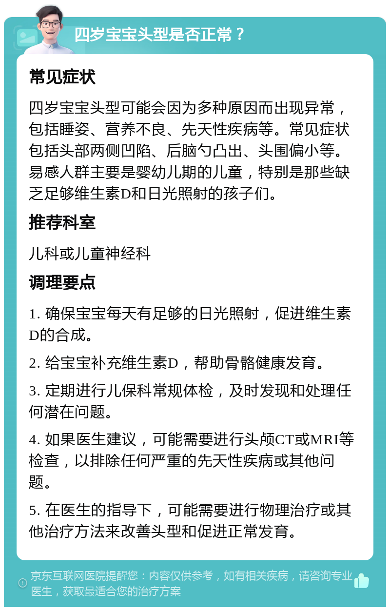 四岁宝宝头型是否正常？ 常见症状 四岁宝宝头型可能会因为多种原因而出现异常，包括睡姿、营养不良、先天性疾病等。常见症状包括头部两侧凹陷、后脑勺凸出、头围偏小等。易感人群主要是婴幼儿期的儿童，特别是那些缺乏足够维生素D和日光照射的孩子们。 推荐科室 儿科或儿童神经科 调理要点 1. 确保宝宝每天有足够的日光照射，促进维生素D的合成。 2. 给宝宝补充维生素D，帮助骨骼健康发育。 3. 定期进行儿保科常规体检，及时发现和处理任何潜在问题。 4. 如果医生建议，可能需要进行头颅CT或MRI等检查，以排除任何严重的先天性疾病或其他问题。 5. 在医生的指导下，可能需要进行物理治疗或其他治疗方法来改善头型和促进正常发育。