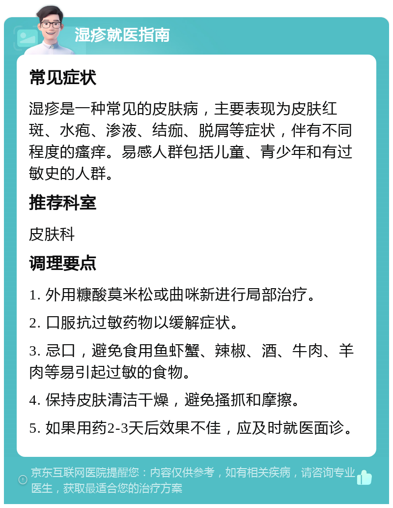 湿疹就医指南 常见症状 湿疹是一种常见的皮肤病，主要表现为皮肤红斑、水疱、渗液、结痂、脱屑等症状，伴有不同程度的瘙痒。易感人群包括儿童、青少年和有过敏史的人群。 推荐科室 皮肤科 调理要点 1. 外用糠酸莫米松或曲咪新进行局部治疗。 2. 口服抗过敏药物以缓解症状。 3. 忌口，避免食用鱼虾蟹、辣椒、酒、牛肉、羊肉等易引起过敏的食物。 4. 保持皮肤清洁干燥，避免搔抓和摩擦。 5. 如果用药2-3天后效果不佳，应及时就医面诊。