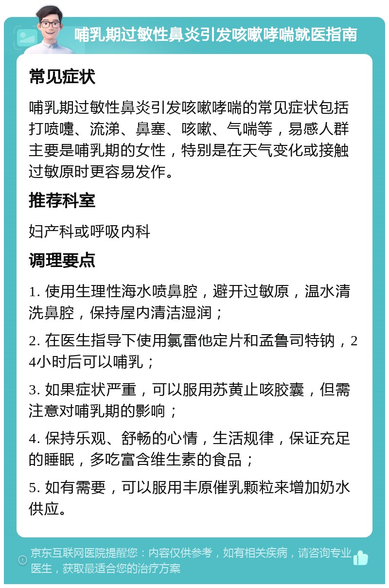 哺乳期过敏性鼻炎引发咳嗽哮喘就医指南 常见症状 哺乳期过敏性鼻炎引发咳嗽哮喘的常见症状包括打喷嚏、流涕、鼻塞、咳嗽、气喘等，易感人群主要是哺乳期的女性，特别是在天气变化或接触过敏原时更容易发作。 推荐科室 妇产科或呼吸内科 调理要点 1. 使用生理性海水喷鼻腔，避开过敏原，温水清洗鼻腔，保持屋内清洁湿润； 2. 在医生指导下使用氯雷他定片和孟鲁司特钠，24小时后可以哺乳； 3. 如果症状严重，可以服用苏黄止咳胶囊，但需注意对哺乳期的影响； 4. 保持乐观、舒畅的心情，生活规律，保证充足的睡眠，多吃富含维生素的食品； 5. 如有需要，可以服用丰原催乳颗粒来增加奶水供应。