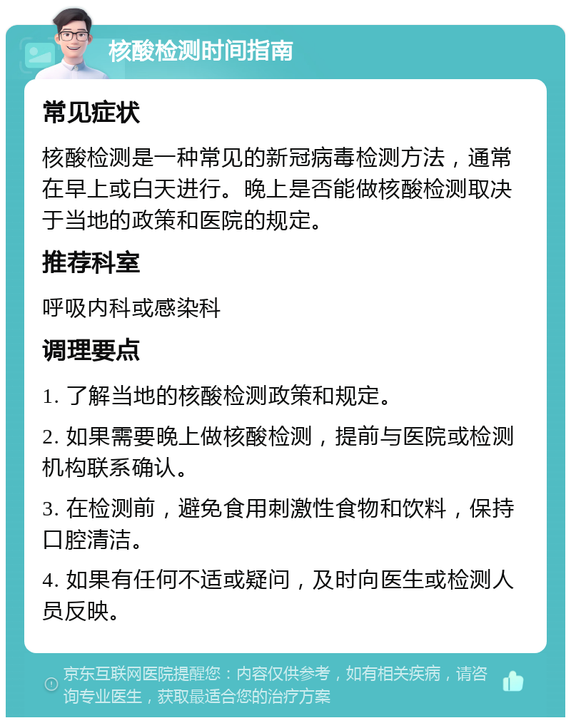 核酸检测时间指南 常见症状 核酸检测是一种常见的新冠病毒检测方法，通常在早上或白天进行。晚上是否能做核酸检测取决于当地的政策和医院的规定。 推荐科室 呼吸内科或感染科 调理要点 1. 了解当地的核酸检测政策和规定。 2. 如果需要晚上做核酸检测，提前与医院或检测机构联系确认。 3. 在检测前，避免食用刺激性食物和饮料，保持口腔清洁。 4. 如果有任何不适或疑问，及时向医生或检测人员反映。