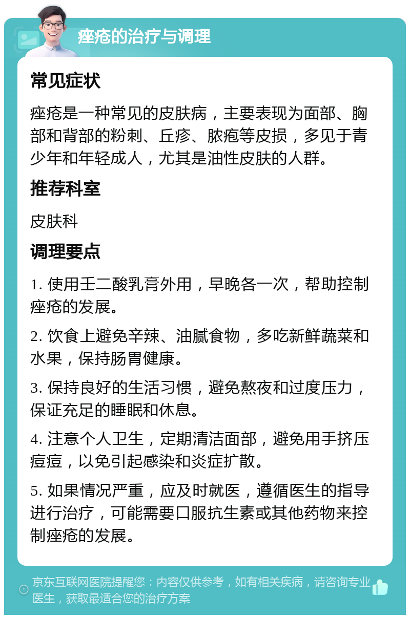 痤疮的治疗与调理 常见症状 痤疮是一种常见的皮肤病，主要表现为面部、胸部和背部的粉刺、丘疹、脓疱等皮损，多见于青少年和年轻成人，尤其是油性皮肤的人群。 推荐科室 皮肤科 调理要点 1. 使用壬二酸乳膏外用，早晚各一次，帮助控制痤疮的发展。 2. 饮食上避免辛辣、油腻食物，多吃新鲜蔬菜和水果，保持肠胃健康。 3. 保持良好的生活习惯，避免熬夜和过度压力，保证充足的睡眠和休息。 4. 注意个人卫生，定期清洁面部，避免用手挤压痘痘，以免引起感染和炎症扩散。 5. 如果情况严重，应及时就医，遵循医生的指导进行治疗，可能需要口服抗生素或其他药物来控制痤疮的发展。