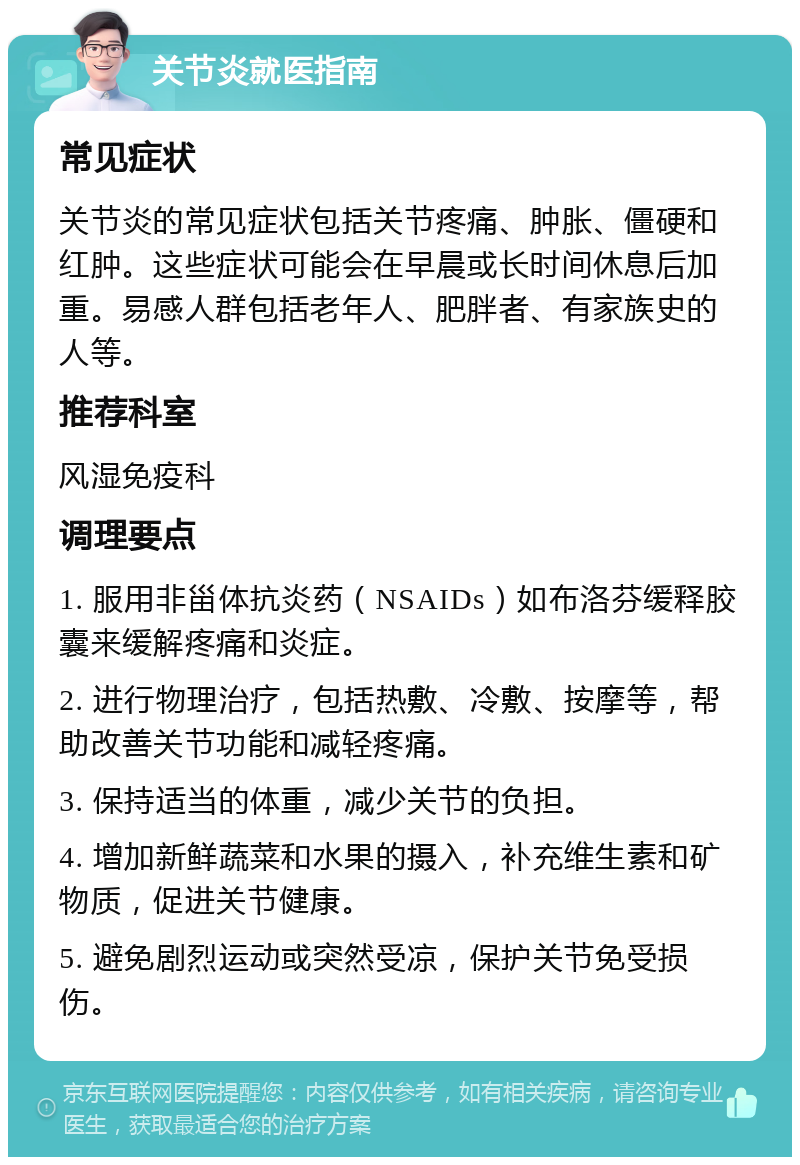 关节炎就医指南 常见症状 关节炎的常见症状包括关节疼痛、肿胀、僵硬和红肿。这些症状可能会在早晨或长时间休息后加重。易感人群包括老年人、肥胖者、有家族史的人等。 推荐科室 风湿免疫科 调理要点 1. 服用非甾体抗炎药（NSAIDs）如布洛芬缓释胶囊来缓解疼痛和炎症。 2. 进行物理治疗，包括热敷、冷敷、按摩等，帮助改善关节功能和减轻疼痛。 3. 保持适当的体重，减少关节的负担。 4. 增加新鲜蔬菜和水果的摄入，补充维生素和矿物质，促进关节健康。 5. 避免剧烈运动或突然受凉，保护关节免受损伤。