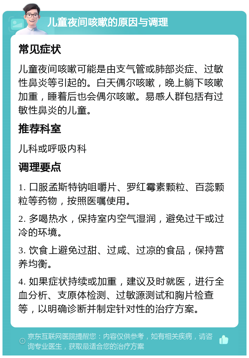 儿童夜间咳嗽的原因与调理 常见症状 儿童夜间咳嗽可能是由支气管或肺部炎症、过敏性鼻炎等引起的。白天偶尔咳嗽，晚上躺下咳嗽加重，睡着后也会偶尔咳嗽。易感人群包括有过敏性鼻炎的儿童。 推荐科室 儿科或呼吸内科 调理要点 1. 口服孟斯特钠咀嚼片、罗红霉素颗粒、百蕊颗粒等药物，按照医嘱使用。 2. 多喝热水，保持室内空气湿润，避免过干或过冷的环境。 3. 饮食上避免过甜、过咸、过凉的食品，保持营养均衡。 4. 如果症状持续或加重，建议及时就医，进行全血分析、支原体检测、过敏源测试和胸片检查等，以明确诊断并制定针对性的治疗方案。