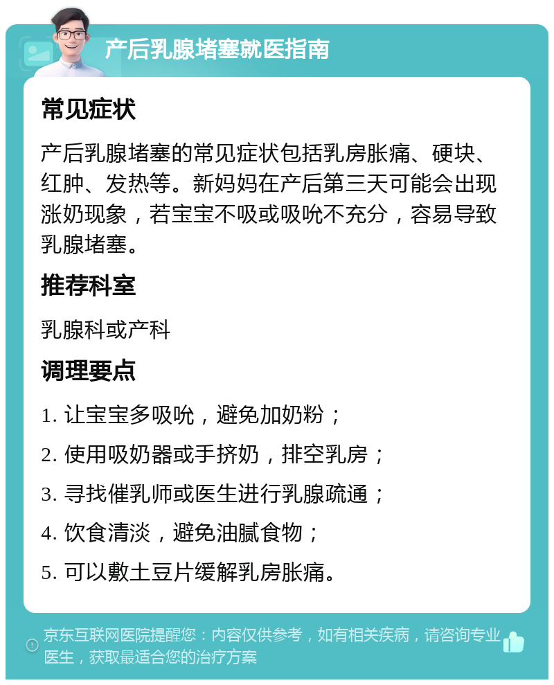 产后乳腺堵塞就医指南 常见症状 产后乳腺堵塞的常见症状包括乳房胀痛、硬块、红肿、发热等。新妈妈在产后第三天可能会出现涨奶现象，若宝宝不吸或吸吮不充分，容易导致乳腺堵塞。 推荐科室 乳腺科或产科 调理要点 1. 让宝宝多吸吮，避免加奶粉； 2. 使用吸奶器或手挤奶，排空乳房； 3. 寻找催乳师或医生进行乳腺疏通； 4. 饮食清淡，避免油腻食物； 5. 可以敷土豆片缓解乳房胀痛。