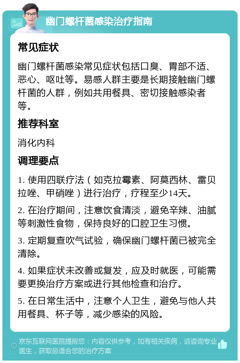 幽门螺杆菌感染治疗指南 常见症状 幽门螺杆菌感染常见症状包括口臭、胃部不适、恶心、呕吐等。易感人群主要是长期接触幽门螺杆菌的人群，例如共用餐具、密切接触感染者等。 推荐科室 消化内科 调理要点 1. 使用四联疗法（如克拉霉素、阿莫西林、雷贝拉唑、甲硝唑）进行治疗，疗程至少14天。 2. 在治疗期间，注意饮食清淡，避免辛辣、油腻等刺激性食物，保持良好的口腔卫生习惯。 3. 定期复查吹气试验，确保幽门螺杆菌已被完全清除。 4. 如果症状未改善或复发，应及时就医，可能需要更换治疗方案或进行其他检查和治疗。 5. 在日常生活中，注意个人卫生，避免与他人共用餐具、杯子等，减少感染的风险。