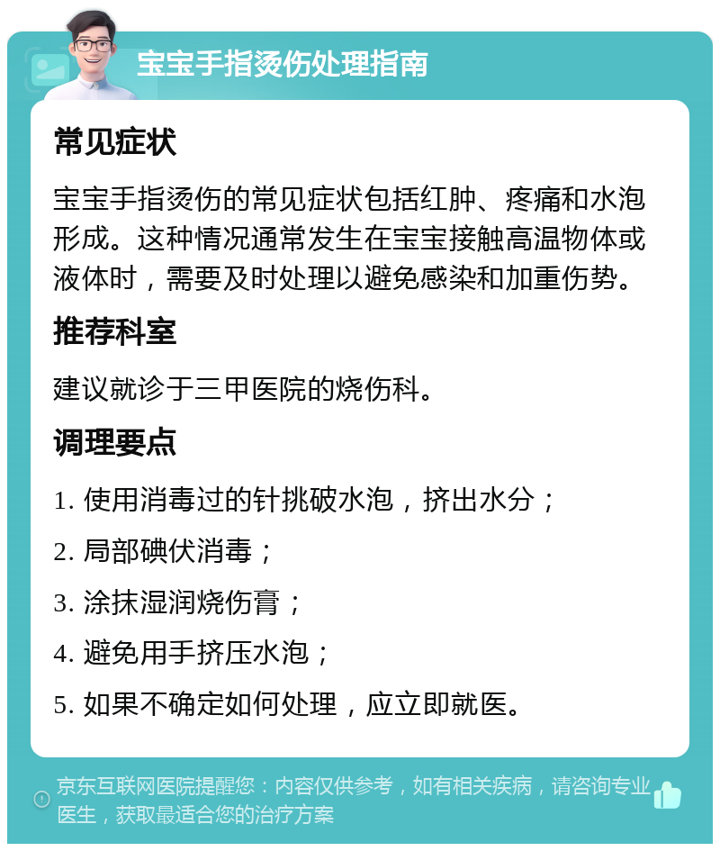 宝宝手指烫伤处理指南 常见症状 宝宝手指烫伤的常见症状包括红肿、疼痛和水泡形成。这种情况通常发生在宝宝接触高温物体或液体时，需要及时处理以避免感染和加重伤势。 推荐科室 建议就诊于三甲医院的烧伤科。 调理要点 1. 使用消毒过的针挑破水泡，挤出水分； 2. 局部碘伏消毒； 3. 涂抹湿润烧伤膏； 4. 避免用手挤压水泡； 5. 如果不确定如何处理，应立即就医。