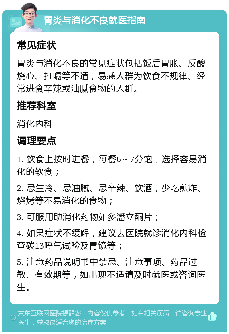 胃炎与消化不良就医指南 常见症状 胃炎与消化不良的常见症状包括饭后胃胀、反酸烧心、打嗝等不适，易感人群为饮食不规律、经常进食辛辣或油腻食物的人群。 推荐科室 消化内科 调理要点 1. 饮食上按时进餐，每餐6～7分饱，选择容易消化的软食； 2. 忌生冷、忌油腻、忌辛辣、饮酒，少吃煎炸、烧烤等不易消化的食物； 3. 可服用助消化药物如多潘立酮片； 4. 如果症状不缓解，建议去医院就诊消化内科检查碳13呼气试验及胃镜等； 5. 注意药品说明书中禁忌、注意事项、药品过敏、有效期等，如出现不适请及时就医或咨询医生。