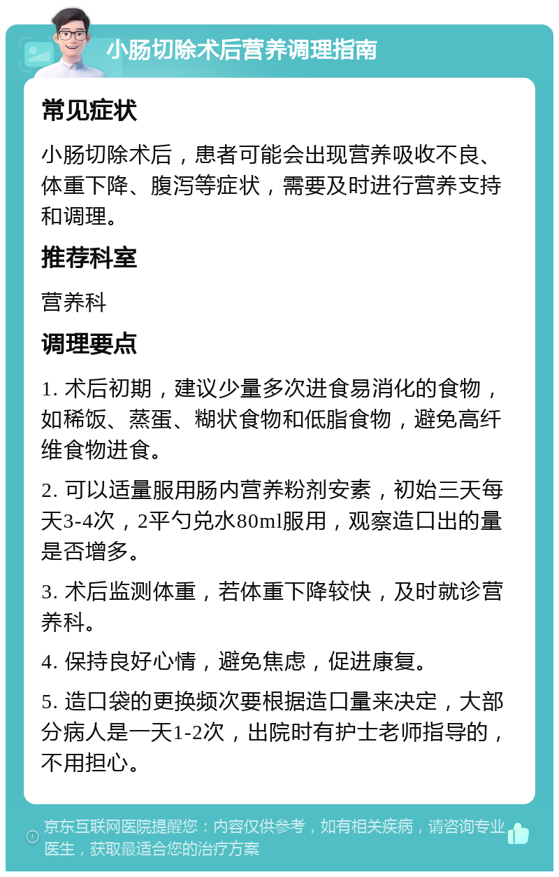 小肠切除术后营养调理指南 常见症状 小肠切除术后，患者可能会出现营养吸收不良、体重下降、腹泻等症状，需要及时进行营养支持和调理。 推荐科室 营养科 调理要点 1. 术后初期，建议少量多次进食易消化的食物，如稀饭、蒸蛋、糊状食物和低脂食物，避免高纤维食物进食。 2. 可以适量服用肠内营养粉剂安素，初始三天每天3-4次，2平勺兑水80ml服用，观察造口出的量是否增多。 3. 术后监测体重，若体重下降较快，及时就诊营养科。 4. 保持良好心情，避免焦虑，促进康复。 5. 造口袋的更换频次要根据造口量来决定，大部分病人是一天1-2次，出院时有护士老师指导的，不用担心。