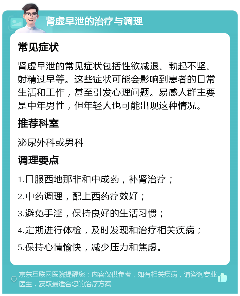 肾虚早泄的治疗与调理 常见症状 肾虚早泄的常见症状包括性欲减退、勃起不坚、射精过早等。这些症状可能会影响到患者的日常生活和工作，甚至引发心理问题。易感人群主要是中年男性，但年轻人也可能出现这种情况。 推荐科室 泌尿外科或男科 调理要点 1.口服西地那非和中成药，补肾治疗； 2.中药调理，配上西药疗效好； 3.避免手淫，保持良好的生活习惯； 4.定期进行体检，及时发现和治疗相关疾病； 5.保持心情愉快，减少压力和焦虑。