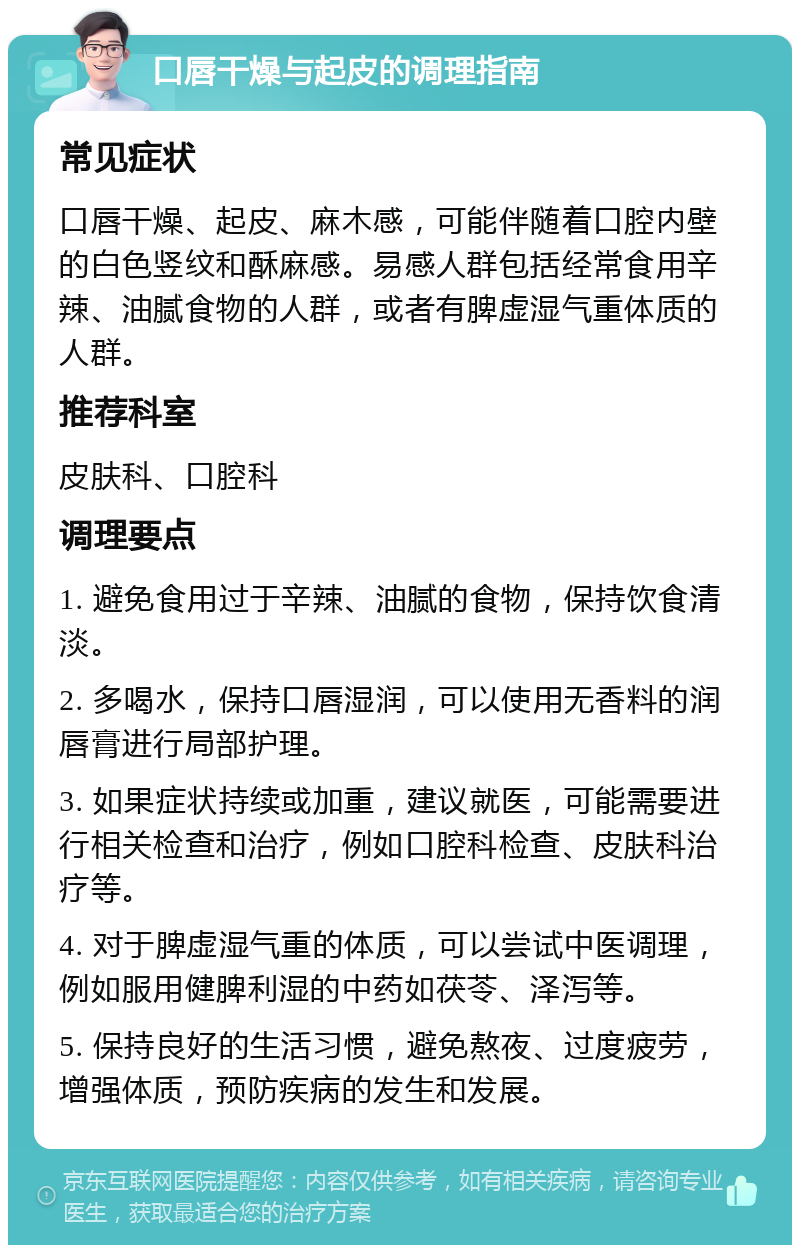 口唇干燥与起皮的调理指南 常见症状 口唇干燥、起皮、麻木感，可能伴随着口腔内壁的白色竖纹和酥麻感。易感人群包括经常食用辛辣、油腻食物的人群，或者有脾虚湿气重体质的人群。 推荐科室 皮肤科、口腔科 调理要点 1. 避免食用过于辛辣、油腻的食物，保持饮食清淡。 2. 多喝水，保持口唇湿润，可以使用无香料的润唇膏进行局部护理。 3. 如果症状持续或加重，建议就医，可能需要进行相关检查和治疗，例如口腔科检查、皮肤科治疗等。 4. 对于脾虚湿气重的体质，可以尝试中医调理，例如服用健脾利湿的中药如茯苓、泽泻等。 5. 保持良好的生活习惯，避免熬夜、过度疲劳，增强体质，预防疾病的发生和发展。