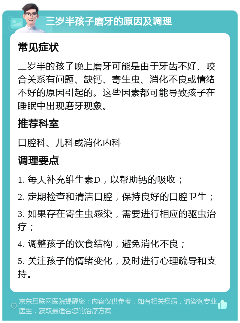 三岁半孩子磨牙的原因及调理 常见症状 三岁半的孩子晚上磨牙可能是由于牙齿不好、咬合关系有问题、缺钙、寄生虫、消化不良或情绪不好的原因引起的。这些因素都可能导致孩子在睡眠中出现磨牙现象。 推荐科室 口腔科、儿科或消化内科 调理要点 1. 每天补充维生素D，以帮助钙的吸收； 2. 定期检查和清洁口腔，保持良好的口腔卫生； 3. 如果存在寄生虫感染，需要进行相应的驱虫治疗； 4. 调整孩子的饮食结构，避免消化不良； 5. 关注孩子的情绪变化，及时进行心理疏导和支持。