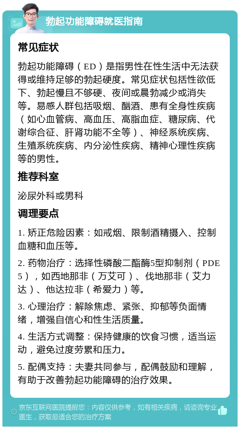 勃起功能障碍就医指南 常见症状 勃起功能障碍（ED）是指男性在性生活中无法获得或维持足够的勃起硬度。常见症状包括性欲低下、勃起慢且不够硬、夜间或晨勃减少或消失等。易感人群包括吸烟、酗酒、患有全身性疾病（如心血管病、高血压、高脂血症、糖尿病、代谢综合征、肝肾功能不全等）、神经系统疾病、生殖系统疾病、内分泌性疾病、精神心理性疾病等的男性。 推荐科室 泌尿外科或男科 调理要点 1. 矫正危险因素：如戒烟、限制酒精摄入、控制血糖和血压等。 2. 药物治疗：选择性磷酸二酯酶5型抑制剂（PDE5），如西地那非（万艾可）、伐地那非（艾力达）、他达拉非（希爱力）等。 3. 心理治疗：解除焦虑、紧张、抑郁等负面情绪，增强自信心和性生活质量。 4. 生活方式调整：保持健康的饮食习惯，适当运动，避免过度劳累和压力。 5. 配偶支持：夫妻共同参与，配偶鼓励和理解，有助于改善勃起功能障碍的治疗效果。