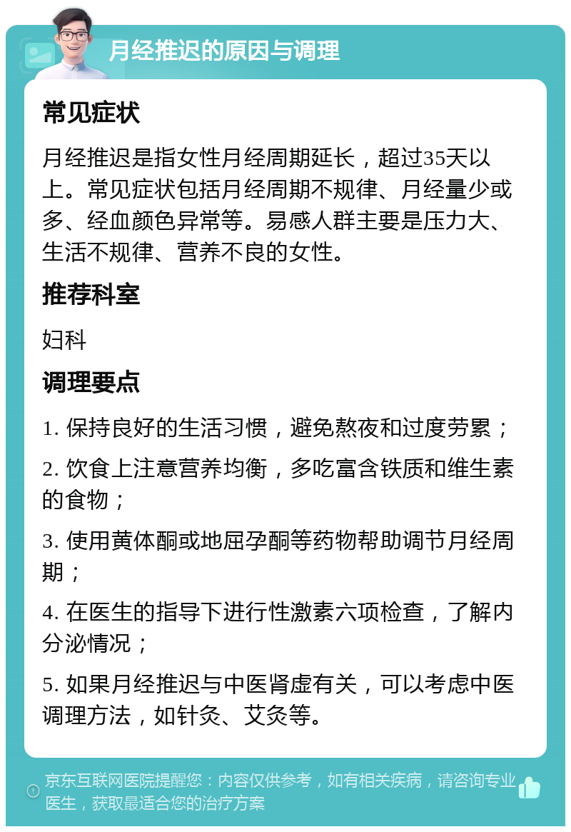 月经推迟的原因与调理 常见症状 月经推迟是指女性月经周期延长，超过35天以上。常见症状包括月经周期不规律、月经量少或多、经血颜色异常等。易感人群主要是压力大、生活不规律、营养不良的女性。 推荐科室 妇科 调理要点 1. 保持良好的生活习惯，避免熬夜和过度劳累； 2. 饮食上注意营养均衡，多吃富含铁质和维生素的食物； 3. 使用黄体酮或地屈孕酮等药物帮助调节月经周期； 4. 在医生的指导下进行性激素六项检查，了解内分泌情况； 5. 如果月经推迟与中医肾虚有关，可以考虑中医调理方法，如针灸、艾灸等。