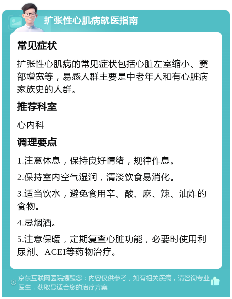 扩张性心肌病就医指南 常见症状 扩张性心肌病的常见症状包括心脏左室缩小、窦部增宽等，易感人群主要是中老年人和有心脏病家族史的人群。 推荐科室 心内科 调理要点 1.注意休息，保持良好情绪，规律作息。 2.保持室内空气湿润，清淡饮食易消化。 3.适当饮水，避免食用辛、酸、麻、辣、油炸的食物。 4.忌烟酒。 5.注意保暖，定期复查心脏功能，必要时使用利尿剂、ACEI等药物治疗。