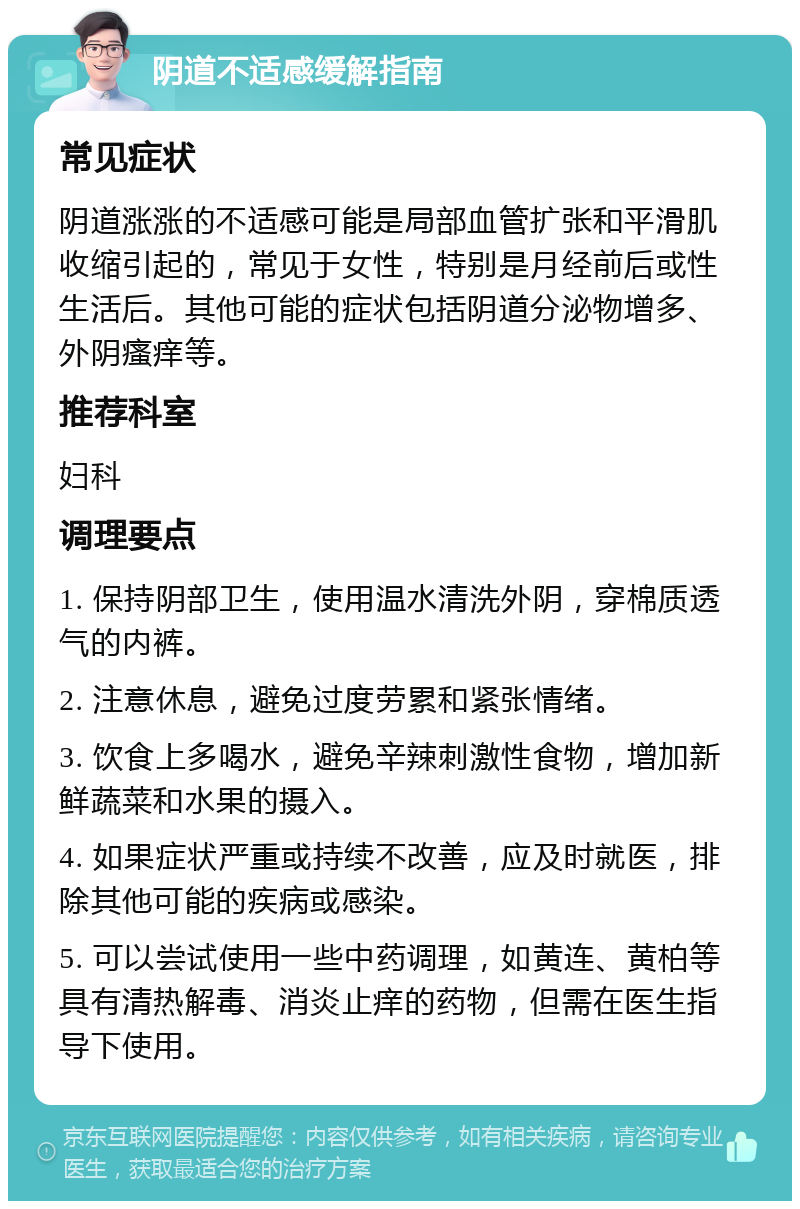 阴道不适感缓解指南 常见症状 阴道涨涨的不适感可能是局部血管扩张和平滑肌收缩引起的，常见于女性，特别是月经前后或性生活后。其他可能的症状包括阴道分泌物增多、外阴瘙痒等。 推荐科室 妇科 调理要点 1. 保持阴部卫生，使用温水清洗外阴，穿棉质透气的内裤。 2. 注意休息，避免过度劳累和紧张情绪。 3. 饮食上多喝水，避免辛辣刺激性食物，增加新鲜蔬菜和水果的摄入。 4. 如果症状严重或持续不改善，应及时就医，排除其他可能的疾病或感染。 5. 可以尝试使用一些中药调理，如黄连、黄柏等具有清热解毒、消炎止痒的药物，但需在医生指导下使用。