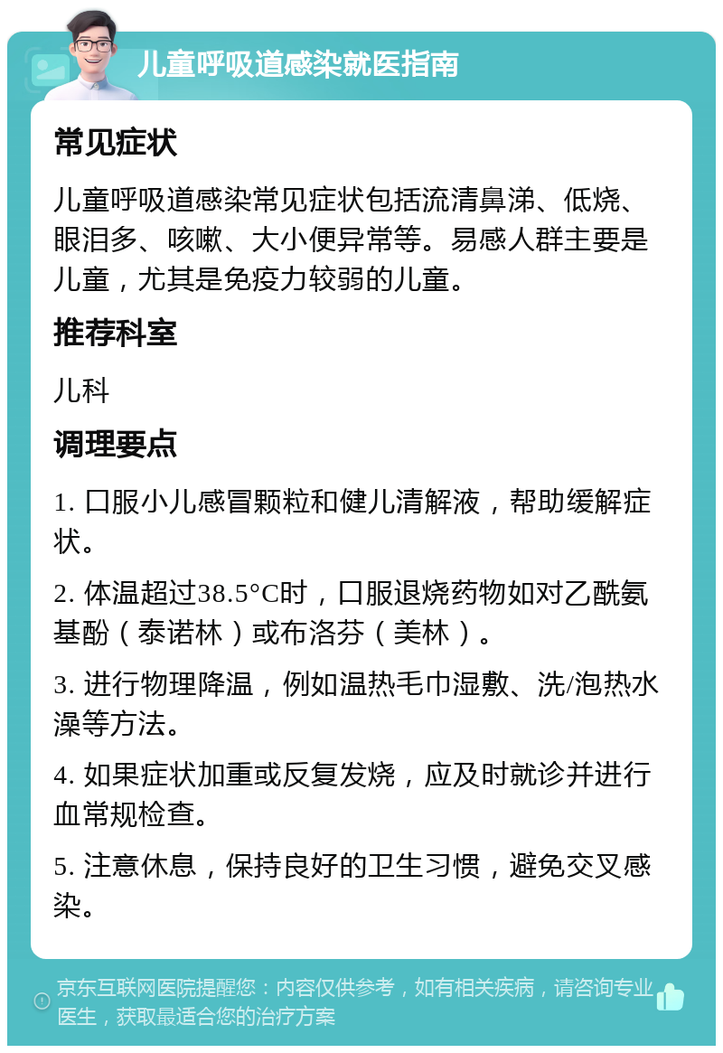 儿童呼吸道感染就医指南 常见症状 儿童呼吸道感染常见症状包括流清鼻涕、低烧、眼泪多、咳嗽、大小便异常等。易感人群主要是儿童，尤其是免疫力较弱的儿童。 推荐科室 儿科 调理要点 1. 口服小儿感冒颗粒和健儿清解液，帮助缓解症状。 2. 体温超过38.5°C时，口服退烧药物如对乙酰氨基酚（泰诺林）或布洛芬（美林）。 3. 进行物理降温，例如温热毛巾湿敷、洗/泡热水澡等方法。 4. 如果症状加重或反复发烧，应及时就诊并进行血常规检查。 5. 注意休息，保持良好的卫生习惯，避免交叉感染。