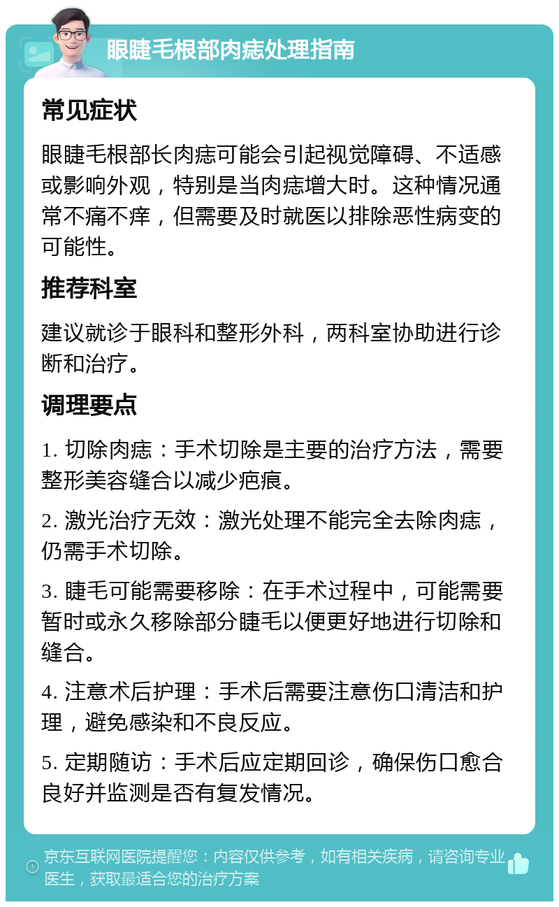 眼睫毛根部肉痣处理指南 常见症状 眼睫毛根部长肉痣可能会引起视觉障碍、不适感或影响外观，特别是当肉痣增大时。这种情况通常不痛不痒，但需要及时就医以排除恶性病变的可能性。 推荐科室 建议就诊于眼科和整形外科，两科室协助进行诊断和治疗。 调理要点 1. 切除肉痣：手术切除是主要的治疗方法，需要整形美容缝合以减少疤痕。 2. 激光治疗无效：激光处理不能完全去除肉痣，仍需手术切除。 3. 睫毛可能需要移除：在手术过程中，可能需要暂时或永久移除部分睫毛以便更好地进行切除和缝合。 4. 注意术后护理：手术后需要注意伤口清洁和护理，避免感染和不良反应。 5. 定期随访：手术后应定期回诊，确保伤口愈合良好并监测是否有复发情况。