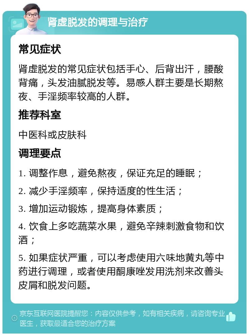 肾虚脱发的调理与治疗 常见症状 肾虚脱发的常见症状包括手心、后背出汗，腰酸背痛，头发油腻脱发等。易感人群主要是长期熬夜、手淫频率较高的人群。 推荐科室 中医科或皮肤科 调理要点 1. 调整作息，避免熬夜，保证充足的睡眠； 2. 减少手淫频率，保持适度的性生活； 3. 增加运动锻炼，提高身体素质； 4. 饮食上多吃蔬菜水果，避免辛辣刺激食物和饮酒； 5. 如果症状严重，可以考虑使用六味地黄丸等中药进行调理，或者使用酮康唑发用洗剂来改善头皮屑和脱发问题。