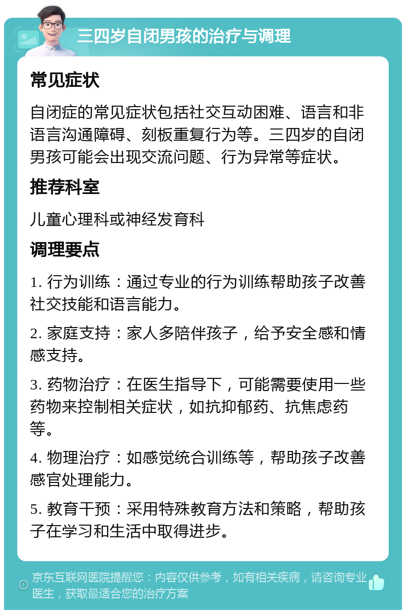 三四岁自闭男孩的治疗与调理 常见症状 自闭症的常见症状包括社交互动困难、语言和非语言沟通障碍、刻板重复行为等。三四岁的自闭男孩可能会出现交流问题、行为异常等症状。 推荐科室 儿童心理科或神经发育科 调理要点 1. 行为训练：通过专业的行为训练帮助孩子改善社交技能和语言能力。 2. 家庭支持：家人多陪伴孩子，给予安全感和情感支持。 3. 药物治疗：在医生指导下，可能需要使用一些药物来控制相关症状，如抗抑郁药、抗焦虑药等。 4. 物理治疗：如感觉统合训练等，帮助孩子改善感官处理能力。 5. 教育干预：采用特殊教育方法和策略，帮助孩子在学习和生活中取得进步。