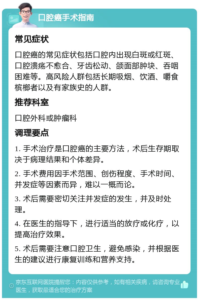 口腔癌手术指南 常见症状 口腔癌的常见症状包括口腔内出现白斑或红斑、口腔溃疡不愈合、牙齿松动、颌面部肿块、吞咽困难等。高风险人群包括长期吸烟、饮酒、嚼食槟榔者以及有家族史的人群。 推荐科室 口腔外科或肿瘤科 调理要点 1. 手术治疗是口腔癌的主要方法，术后生存期取决于病理结果和个体差异。 2. 手术费用因手术范围、创伤程度、手术时间、并发症等因素而异，难以一概而论。 3. 术后需要密切关注并发症的发生，并及时处理。 4. 在医生的指导下，进行适当的放疗或化疗，以提高治疗效果。 5. 术后需要注意口腔卫生，避免感染，并根据医生的建议进行康复训练和营养支持。