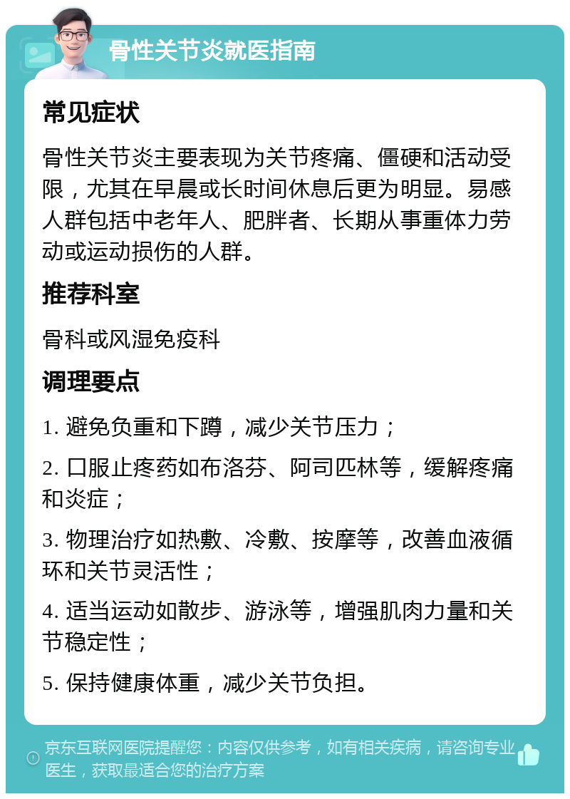 骨性关节炎就医指南 常见症状 骨性关节炎主要表现为关节疼痛、僵硬和活动受限，尤其在早晨或长时间休息后更为明显。易感人群包括中老年人、肥胖者、长期从事重体力劳动或运动损伤的人群。 推荐科室 骨科或风湿免疫科 调理要点 1. 避免负重和下蹲，减少关节压力； 2. 口服止疼药如布洛芬、阿司匹林等，缓解疼痛和炎症； 3. 物理治疗如热敷、冷敷、按摩等，改善血液循环和关节灵活性； 4. 适当运动如散步、游泳等，增强肌肉力量和关节稳定性； 5. 保持健康体重，减少关节负担。