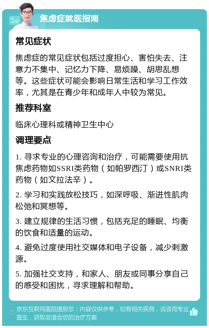 焦虑症就医指南 常见症状 焦虑症的常见症状包括过度担心、害怕失去、注意力不集中、记忆力下降、易烦躁、胡思乱想等。这些症状可能会影响日常生活和学习工作效率，尤其是在青少年和成年人中较为常见。 推荐科室 临床心理科或精神卫生中心 调理要点 1. 寻求专业的心理咨询和治疗，可能需要使用抗焦虑药物如SSRI类药物（如帕罗西汀）或SNRI类药物（如文拉法辛）。 2. 学习和实践放松技巧，如深呼吸、渐进性肌肉松弛和冥想等。 3. 建立规律的生活习惯，包括充足的睡眠、均衡的饮食和适量的运动。 4. 避免过度使用社交媒体和电子设备，减少刺激源。 5. 加强社交支持，和家人、朋友或同事分享自己的感受和困扰，寻求理解和帮助。