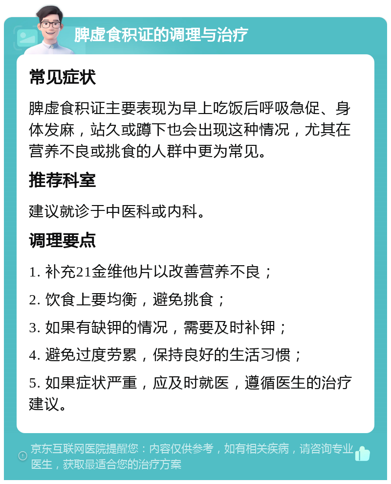 脾虚食积证的调理与治疗 常见症状 脾虚食积证主要表现为早上吃饭后呼吸急促、身体发麻，站久或蹲下也会出现这种情况，尤其在营养不良或挑食的人群中更为常见。 推荐科室 建议就诊于中医科或内科。 调理要点 1. 补充21金维他片以改善营养不良； 2. 饮食上要均衡，避免挑食； 3. 如果有缺钾的情况，需要及时补钾； 4. 避免过度劳累，保持良好的生活习惯； 5. 如果症状严重，应及时就医，遵循医生的治疗建议。