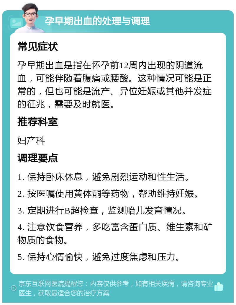 孕早期出血的处理与调理 常见症状 孕早期出血是指在怀孕前12周内出现的阴道流血，可能伴随着腹痛或腰酸。这种情况可能是正常的，但也可能是流产、异位妊娠或其他并发症的征兆，需要及时就医。 推荐科室 妇产科 调理要点 1. 保持卧床休息，避免剧烈运动和性生活。 2. 按医嘱使用黄体酮等药物，帮助维持妊娠。 3. 定期进行B超检查，监测胎儿发育情况。 4. 注意饮食营养，多吃富含蛋白质、维生素和矿物质的食物。 5. 保持心情愉快，避免过度焦虑和压力。