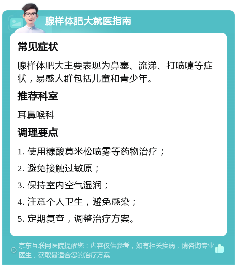 腺样体肥大就医指南 常见症状 腺样体肥大主要表现为鼻塞、流涕、打喷嚏等症状，易感人群包括儿童和青少年。 推荐科室 耳鼻喉科 调理要点 1. 使用糠酸莫米松喷雾等药物治疗； 2. 避免接触过敏原； 3. 保持室内空气湿润； 4. 注意个人卫生，避免感染； 5. 定期复查，调整治疗方案。