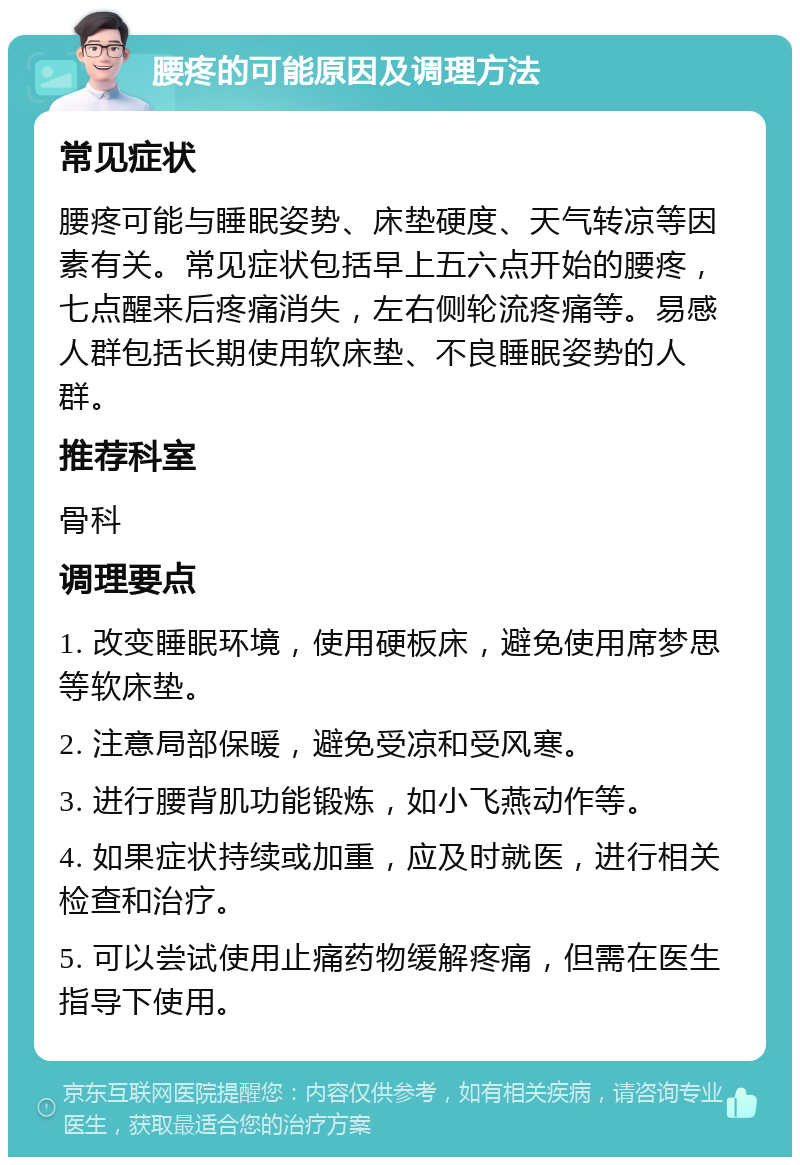 腰疼的可能原因及调理方法 常见症状 腰疼可能与睡眠姿势、床垫硬度、天气转凉等因素有关。常见症状包括早上五六点开始的腰疼，七点醒来后疼痛消失，左右侧轮流疼痛等。易感人群包括长期使用软床垫、不良睡眠姿势的人群。 推荐科室 骨科 调理要点 1. 改变睡眠环境，使用硬板床，避免使用席梦思等软床垫。 2. 注意局部保暖，避免受凉和受风寒。 3. 进行腰背肌功能锻炼，如小飞燕动作等。 4. 如果症状持续或加重，应及时就医，进行相关检查和治疗。 5. 可以尝试使用止痛药物缓解疼痛，但需在医生指导下使用。