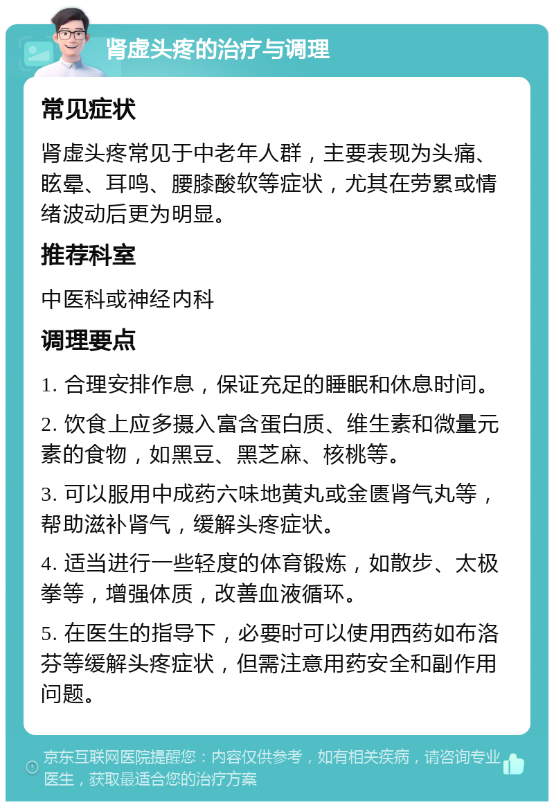 肾虚头疼的治疗与调理 常见症状 肾虚头疼常见于中老年人群，主要表现为头痛、眩晕、耳鸣、腰膝酸软等症状，尤其在劳累或情绪波动后更为明显。 推荐科室 中医科或神经内科 调理要点 1. 合理安排作息，保证充足的睡眠和休息时间。 2. 饮食上应多摄入富含蛋白质、维生素和微量元素的食物，如黑豆、黑芝麻、核桃等。 3. 可以服用中成药六味地黄丸或金匮肾气丸等，帮助滋补肾气，缓解头疼症状。 4. 适当进行一些轻度的体育锻炼，如散步、太极拳等，增强体质，改善血液循环。 5. 在医生的指导下，必要时可以使用西药如布洛芬等缓解头疼症状，但需注意用药安全和副作用问题。