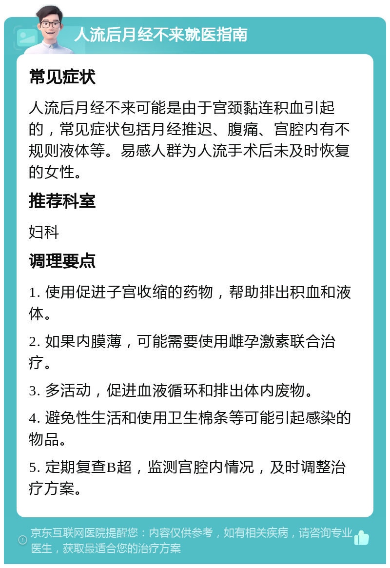 人流后月经不来就医指南 常见症状 人流后月经不来可能是由于宫颈黏连积血引起的，常见症状包括月经推迟、腹痛、宫腔内有不规则液体等。易感人群为人流手术后未及时恢复的女性。 推荐科室 妇科 调理要点 1. 使用促进子宫收缩的药物，帮助排出积血和液体。 2. 如果内膜薄，可能需要使用雌孕激素联合治疗。 3. 多活动，促进血液循环和排出体内废物。 4. 避免性生活和使用卫生棉条等可能引起感染的物品。 5. 定期复查B超，监测宫腔内情况，及时调整治疗方案。