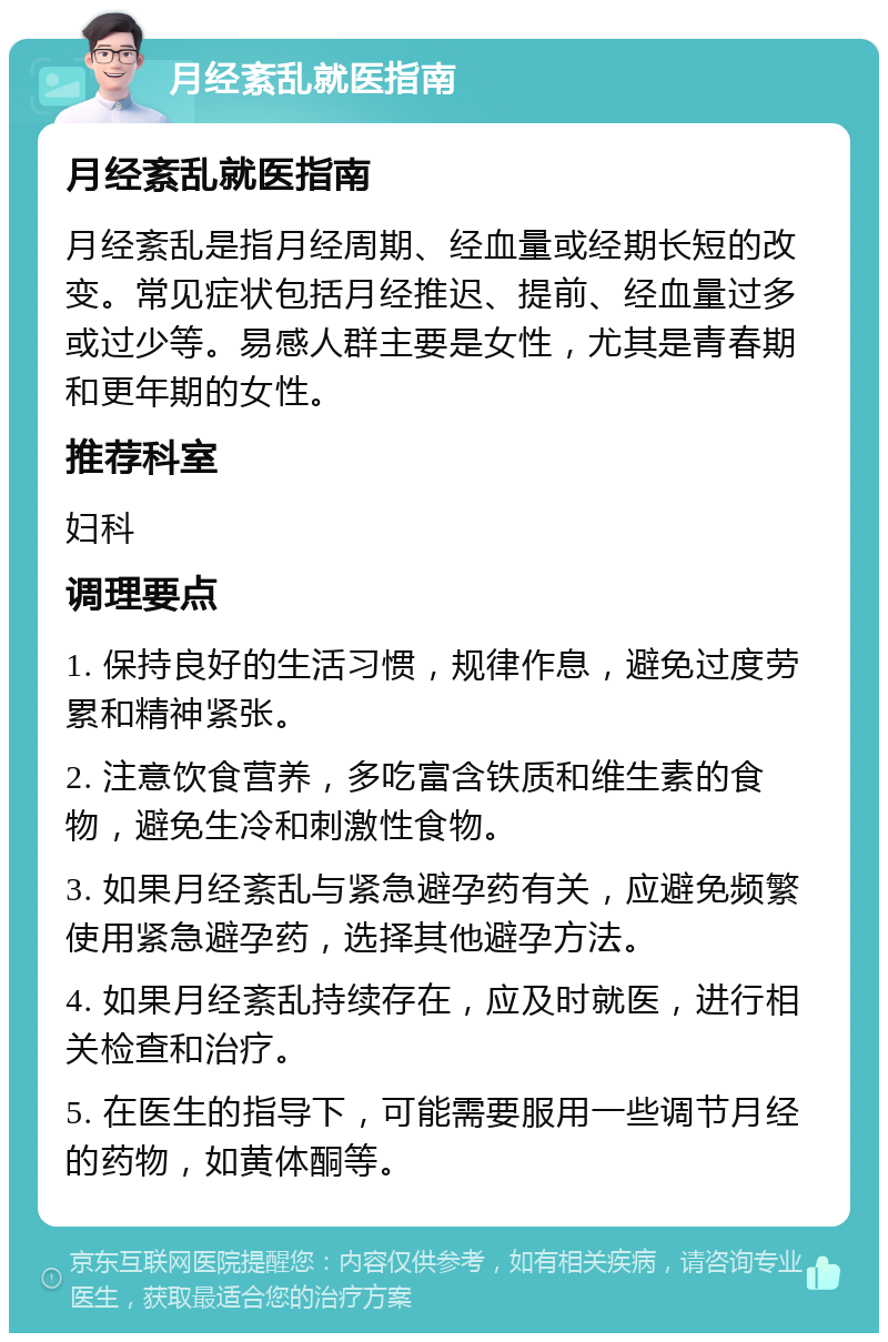 月经紊乱就医指南 月经紊乱就医指南 月经紊乱是指月经周期、经血量或经期长短的改变。常见症状包括月经推迟、提前、经血量过多或过少等。易感人群主要是女性，尤其是青春期和更年期的女性。 推荐科室 妇科 调理要点 1. 保持良好的生活习惯，规律作息，避免过度劳累和精神紧张。 2. 注意饮食营养，多吃富含铁质和维生素的食物，避免生冷和刺激性食物。 3. 如果月经紊乱与紧急避孕药有关，应避免频繁使用紧急避孕药，选择其他避孕方法。 4. 如果月经紊乱持续存在，应及时就医，进行相关检查和治疗。 5. 在医生的指导下，可能需要服用一些调节月经的药物，如黄体酮等。