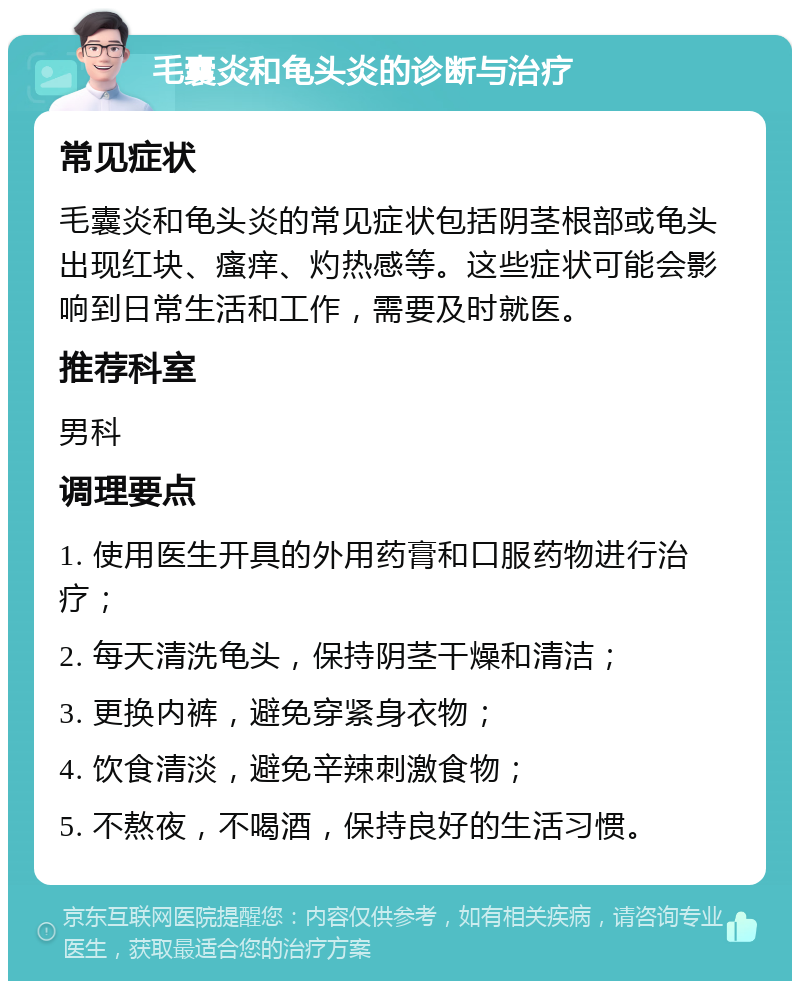 毛囊炎和龟头炎的诊断与治疗 常见症状 毛囊炎和龟头炎的常见症状包括阴茎根部或龟头出现红块、瘙痒、灼热感等。这些症状可能会影响到日常生活和工作，需要及时就医。 推荐科室 男科 调理要点 1. 使用医生开具的外用药膏和口服药物进行治疗； 2. 每天清洗龟头，保持阴茎干燥和清洁； 3. 更换内裤，避免穿紧身衣物； 4. 饮食清淡，避免辛辣刺激食物； 5. 不熬夜，不喝酒，保持良好的生活习惯。