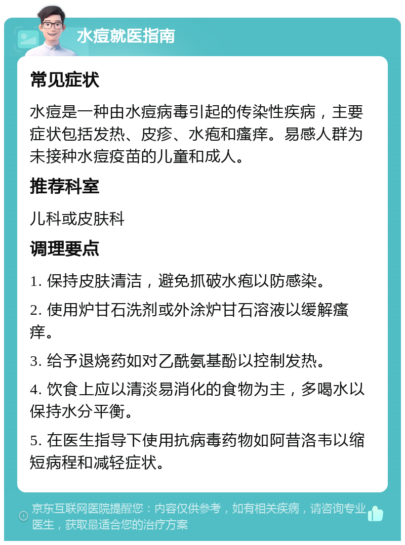 水痘就医指南 常见症状 水痘是一种由水痘病毒引起的传染性疾病，主要症状包括发热、皮疹、水疱和瘙痒。易感人群为未接种水痘疫苗的儿童和成人。 推荐科室 儿科或皮肤科 调理要点 1. 保持皮肤清洁，避免抓破水疱以防感染。 2. 使用炉甘石洗剂或外涂炉甘石溶液以缓解瘙痒。 3. 给予退烧药如对乙酰氨基酚以控制发热。 4. 饮食上应以清淡易消化的食物为主，多喝水以保持水分平衡。 5. 在医生指导下使用抗病毒药物如阿昔洛韦以缩短病程和减轻症状。