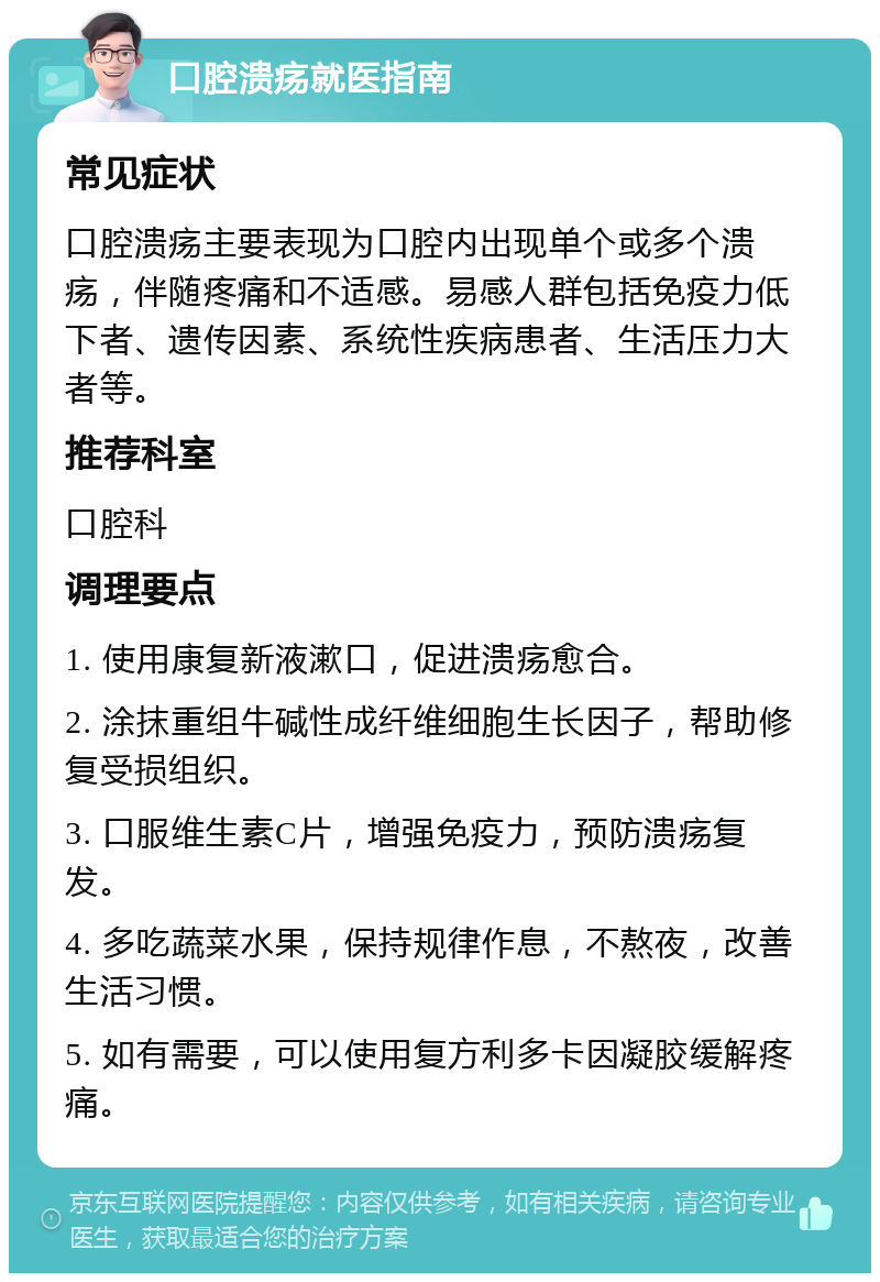 口腔溃疡就医指南 常见症状 口腔溃疡主要表现为口腔内出现单个或多个溃疡，伴随疼痛和不适感。易感人群包括免疫力低下者、遗传因素、系统性疾病患者、生活压力大者等。 推荐科室 口腔科 调理要点 1. 使用康复新液漱口，促进溃疡愈合。 2. 涂抹重组牛碱性成纤维细胞生长因子，帮助修复受损组织。 3. 口服维生素C片，增强免疫力，预防溃疡复发。 4. 多吃蔬菜水果，保持规律作息，不熬夜，改善生活习惯。 5. 如有需要，可以使用复方利多卡因凝胶缓解疼痛。