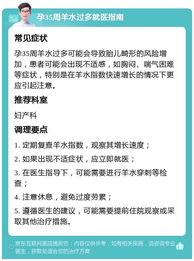 孕35周羊水过多就医指南 常见症状 孕35周羊水过多可能会导致胎儿畸形的风险增加，患者可能会出现不适感，如胸闷、喘气困难等症状，特别是在羊水指数快速增长的情况下更应引起注意。 推荐科室 妇产科 调理要点 1. 定期复查羊水指数，观察其增长速度； 2. 如果出现不适症状，应立即就医； 3. 在医生指导下，可能需要进行羊水穿刺等检查； 4. 注意休息，避免过度劳累； 5. 遵循医生的建议，可能需要提前住院观察或采取其他治疗措施。