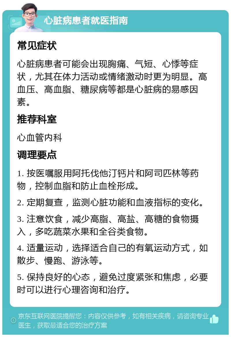 心脏病患者就医指南 常见症状 心脏病患者可能会出现胸痛、气短、心悸等症状，尤其在体力活动或情绪激动时更为明显。高血压、高血脂、糖尿病等都是心脏病的易感因素。 推荐科室 心血管内科 调理要点 1. 按医嘱服用阿托伐他汀钙片和阿司匹林等药物，控制血脂和防止血栓形成。 2. 定期复查，监测心脏功能和血液指标的变化。 3. 注意饮食，减少高脂、高盐、高糖的食物摄入，多吃蔬菜水果和全谷类食物。 4. 适量运动，选择适合自己的有氧运动方式，如散步、慢跑、游泳等。 5. 保持良好的心态，避免过度紧张和焦虑，必要时可以进行心理咨询和治疗。