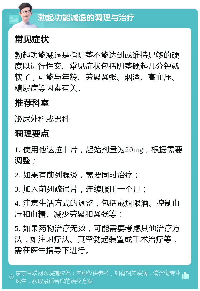 勃起功能减退的调理与治疗 常见症状 勃起功能减退是指阴茎不能达到或维持足够的硬度以进行性交。常见症状包括阴茎硬起几分钟就软了，可能与年龄、劳累紧张、烟酒、高血压、糖尿病等因素有关。 推荐科室 泌尿外科或男科 调理要点 1. 使用他达拉非片，起始剂量为20mg，根据需要调整； 2. 如果有前列腺炎，需要同时治疗； 3. 加入前列疏通片，连续服用一个月； 4. 注意生活方式的调整，包括戒烟限酒、控制血压和血糖、减少劳累和紧张等； 5. 如果药物治疗无效，可能需要考虑其他治疗方法，如注射疗法、真空勃起装置或手术治疗等，需在医生指导下进行。