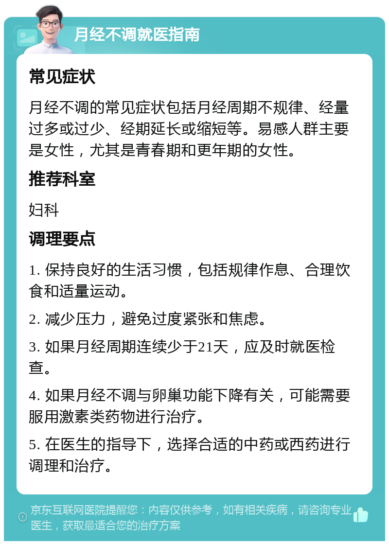 月经不调就医指南 常见症状 月经不调的常见症状包括月经周期不规律、经量过多或过少、经期延长或缩短等。易感人群主要是女性，尤其是青春期和更年期的女性。 推荐科室 妇科 调理要点 1. 保持良好的生活习惯，包括规律作息、合理饮食和适量运动。 2. 减少压力，避免过度紧张和焦虑。 3. 如果月经周期连续少于21天，应及时就医检查。 4. 如果月经不调与卵巢功能下降有关，可能需要服用激素类药物进行治疗。 5. 在医生的指导下，选择合适的中药或西药进行调理和治疗。