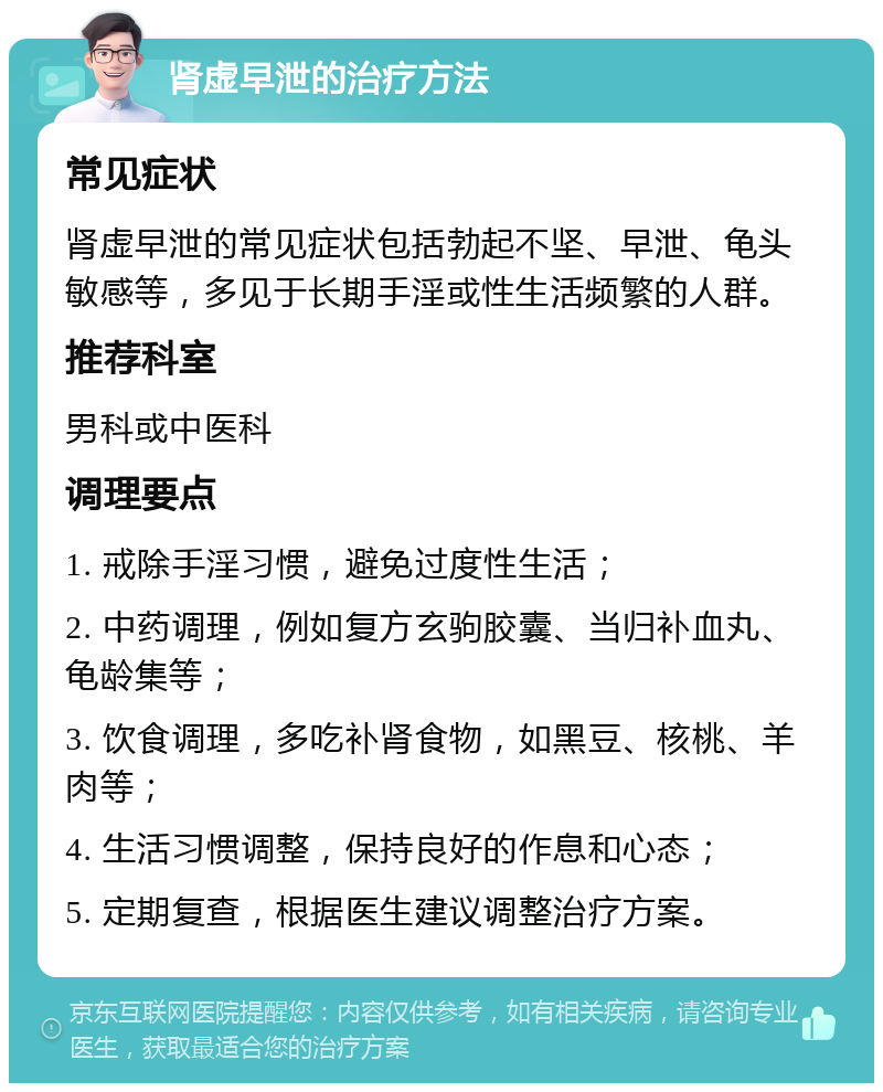 肾虚早泄的治疗方法 常见症状 肾虚早泄的常见症状包括勃起不坚、早泄、龟头敏感等，多见于长期手淫或性生活频繁的人群。 推荐科室 男科或中医科 调理要点 1. 戒除手淫习惯，避免过度性生活； 2. 中药调理，例如复方玄驹胶囊、当归补血丸、龟龄集等； 3. 饮食调理，多吃补肾食物，如黑豆、核桃、羊肉等； 4. 生活习惯调整，保持良好的作息和心态； 5. 定期复查，根据医生建议调整治疗方案。