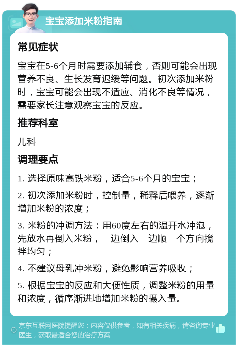 宝宝添加米粉指南 常见症状 宝宝在5-6个月时需要添加辅食，否则可能会出现营养不良、生长发育迟缓等问题。初次添加米粉时，宝宝可能会出现不适应、消化不良等情况，需要家长注意观察宝宝的反应。 推荐科室 儿科 调理要点 1. 选择原味高铁米粉，适合5-6个月的宝宝； 2. 初次添加米粉时，控制量，稀释后喂养，逐渐增加米粉的浓度； 3. 米粉的冲调方法：用60度左右的温开水冲泡，先放水再倒入米粉，一边倒入一边顺一个方向搅拌均匀； 4. 不建议母乳冲米粉，避免影响营养吸收； 5. 根据宝宝的反应和大便性质，调整米粉的用量和浓度，循序渐进地增加米粉的摄入量。