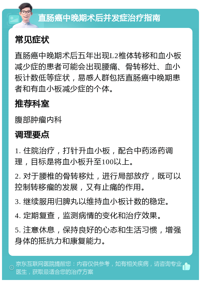 直肠癌中晚期术后并发症治疗指南 常见症状 直肠癌中晚期术后五年出现L2椎体转移和血小板减少症的患者可能会出现腰痛、骨转移灶、血小板计数低等症状，易感人群包括直肠癌中晚期患者和有血小板减少症的个体。 推荐科室 腹部肿瘤内科 调理要点 1. 住院治疗，打针升血小板，配合中药汤药调理，目标是将血小板升至100以上。 2. 对于腰椎的骨转移灶，进行局部放疗，既可以控制转移瘤的发展，又有止痛的作用。 3. 继续服用归脾丸以维持血小板计数的稳定。 4. 定期复查，监测病情的变化和治疗效果。 5. 注意休息，保持良好的心态和生活习惯，增强身体的抵抗力和康复能力。