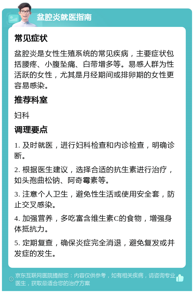 盆腔炎就医指南 常见症状 盆腔炎是女性生殖系统的常见疾病，主要症状包括腰疼、小腹坠痛、白带增多等。易感人群为性活跃的女性，尤其是月经期间或排卵期的女性更容易感染。 推荐科室 妇科 调理要点 1. 及时就医，进行妇科检查和内诊检查，明确诊断。 2. 根据医生建议，选择合适的抗生素进行治疗，如头孢曲松钠、阿奇霉素等。 3. 注意个人卫生，避免性生活或使用安全套，防止交叉感染。 4. 加强营养，多吃富含维生素C的食物，增强身体抵抗力。 5. 定期复查，确保炎症完全消退，避免复发或并发症的发生。