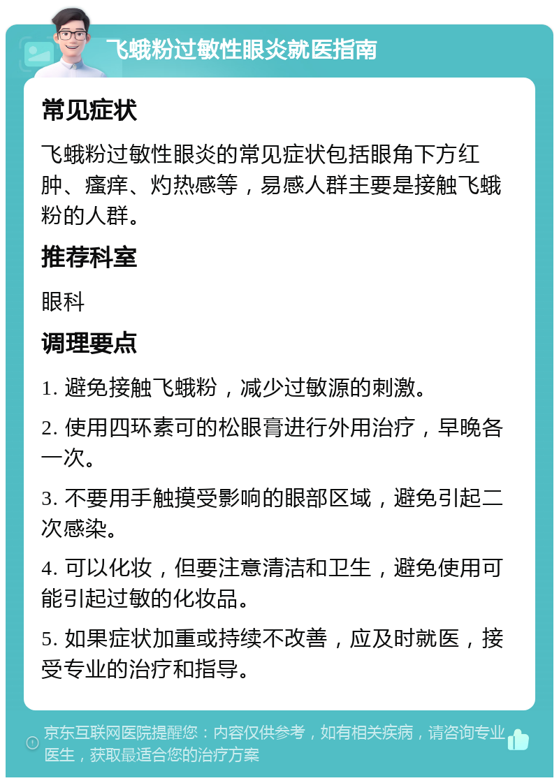 飞蛾粉过敏性眼炎就医指南 常见症状 飞蛾粉过敏性眼炎的常见症状包括眼角下方红肿、瘙痒、灼热感等，易感人群主要是接触飞蛾粉的人群。 推荐科室 眼科 调理要点 1. 避免接触飞蛾粉，减少过敏源的刺激。 2. 使用四环素可的松眼膏进行外用治疗，早晚各一次。 3. 不要用手触摸受影响的眼部区域，避免引起二次感染。 4. 可以化妆，但要注意清洁和卫生，避免使用可能引起过敏的化妆品。 5. 如果症状加重或持续不改善，应及时就医，接受专业的治疗和指导。