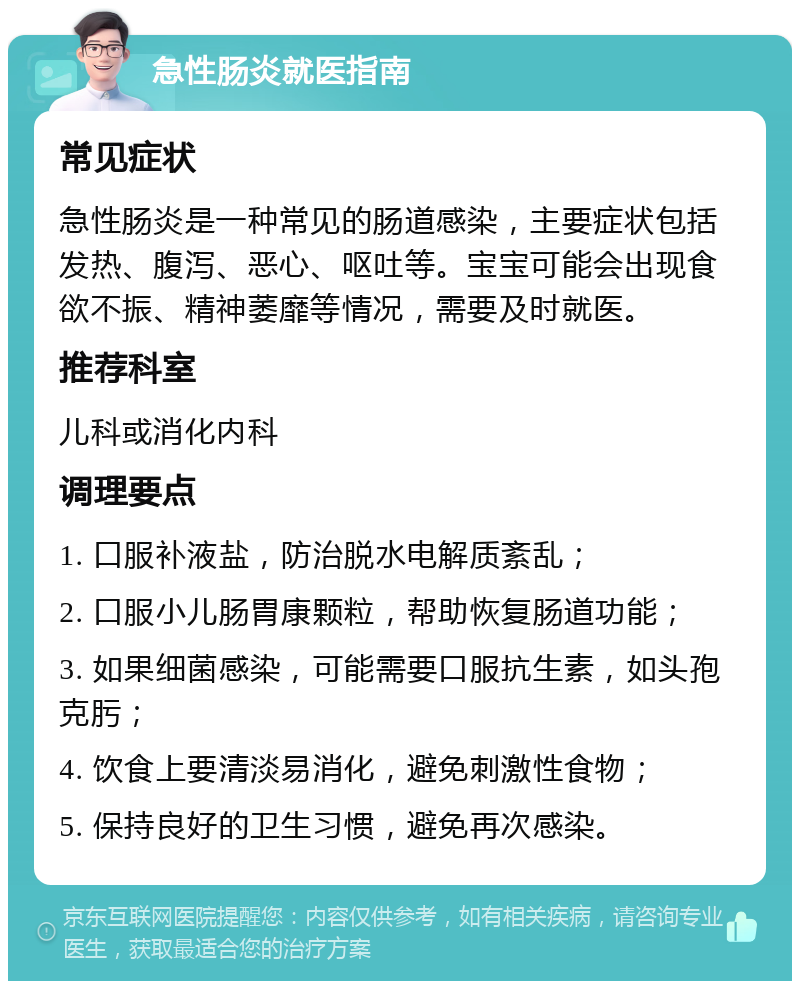 急性肠炎就医指南 常见症状 急性肠炎是一种常见的肠道感染，主要症状包括发热、腹泻、恶心、呕吐等。宝宝可能会出现食欲不振、精神萎靡等情况，需要及时就医。 推荐科室 儿科或消化内科 调理要点 1. 口服补液盐，防治脱水电解质紊乱； 2. 口服小儿肠胃康颗粒，帮助恢复肠道功能； 3. 如果细菌感染，可能需要口服抗生素，如头孢克肟； 4. 饮食上要清淡易消化，避免刺激性食物； 5. 保持良好的卫生习惯，避免再次感染。